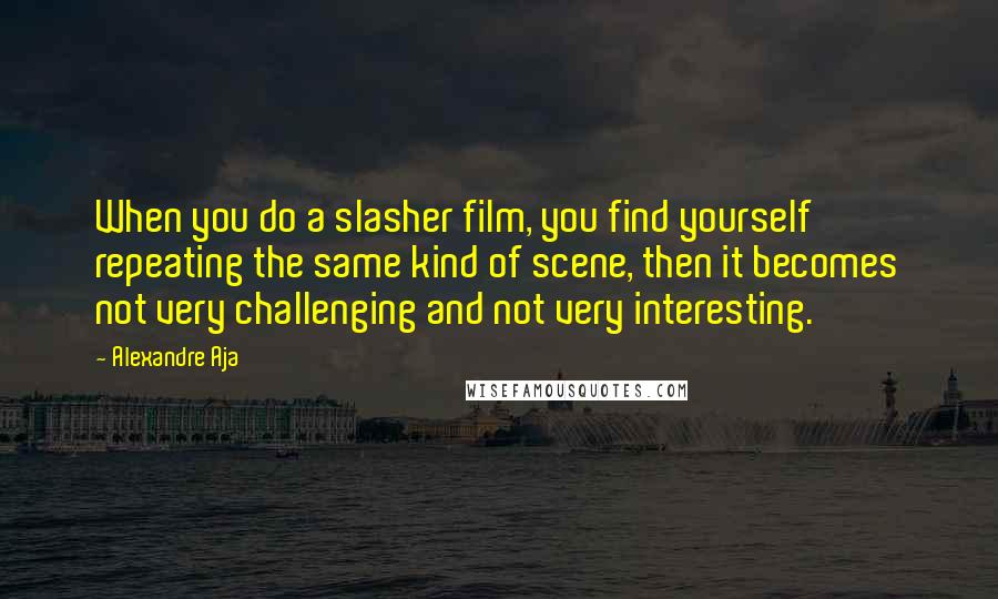 Alexandre Aja quotes: When you do a slasher film, you find yourself repeating the same kind of scene, then it becomes not very challenging and not very interesting. Alexandre Aja quotes: When you do a slasher film, you find yourself repeating the same kind of scene, then it becomes not very challenging and not very interesting.