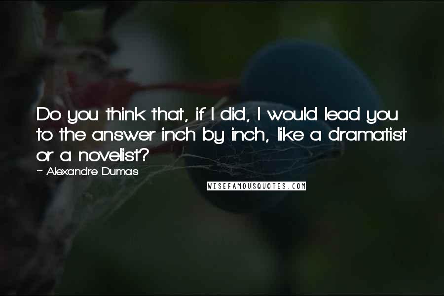 Alexandre Dumas quotes: Do you think that, if I did, I would lead you to the answer inch by inch, like a dramatist or a novelist? Alexandre Dumas quotes: Do you think that, if I did, I would lead you to the answer inch by inch, like a dramatist or a novelist?