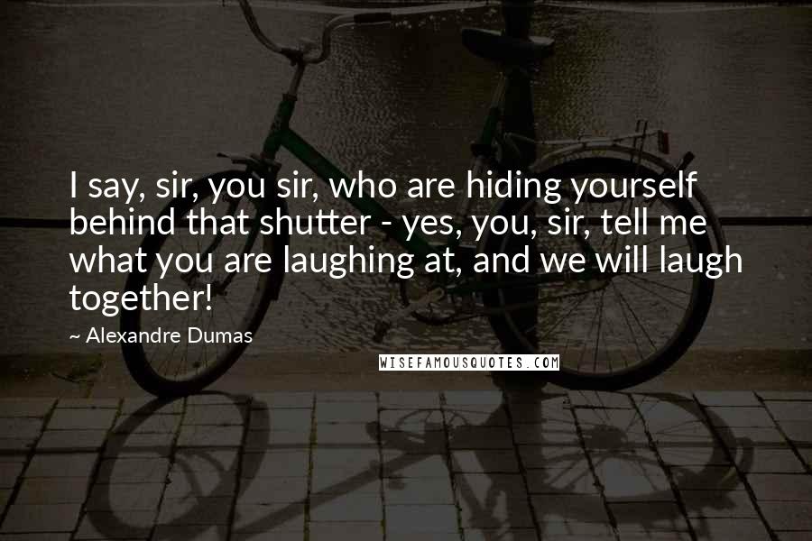 Alexandre Dumas quotes: I say, sir, you sir, who are hiding yourself behind that shutter - yes, you, sir, tell me what you are laughing at, and we will laugh together! Alexandre Dumas quotes: I say, sir, you sir, who are hiding yourself behind that shutter - yes, you, sir, tell me what you are laughing at, and we will laugh together!