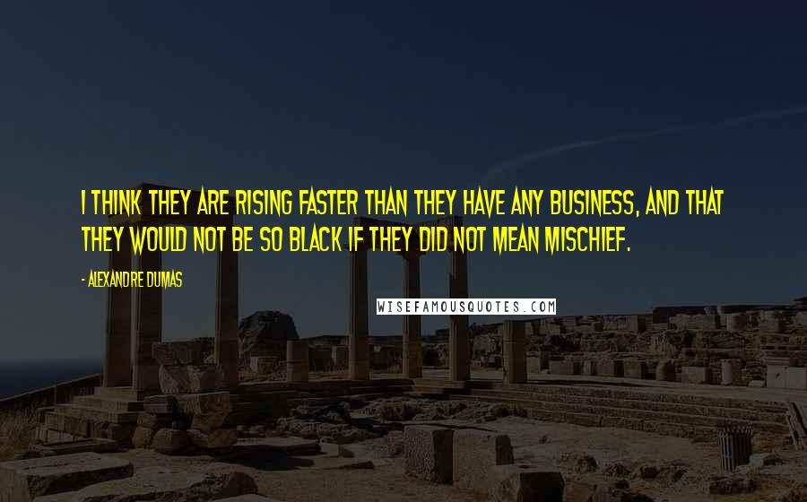 Alexandre Dumas quotes: I think they are rising faster than they have any business, and that they would not be so black if they did not mean mischief. Alexandre Dumas quotes: I think they are rising faster than they have any business, and that they would not be so black if they did not mean mischief.