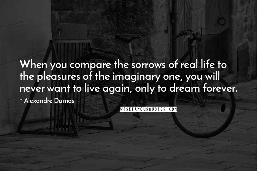 Alexandre Dumas quotes: When you compare the sorrows of real life to the pleasures of the imaginary one, you will never want to live again, only to dream forever.