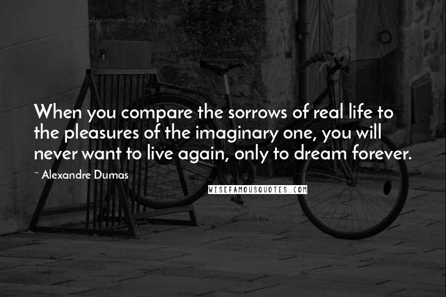 Alexandre Dumas quotes: When you compare the sorrows of real life to the pleasures of the imaginary one, you will never want to live again, only to dream forever. Alexandre Dumas quotes: When you compare the sorrows of real life to the pleasures of the imaginary one, you will never want to live again, only to dream forever.