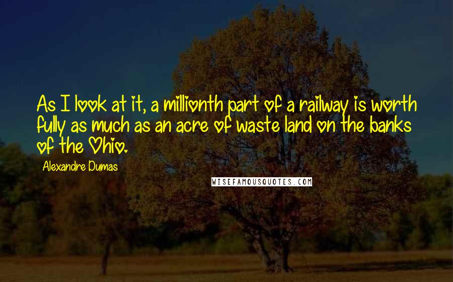 Alexandre Dumas quotes: As I look at it, a millionth part of a railway is worth fully as much as an acre of waste land on the banks of the Ohio. Alexandre Dumas quotes: As I look at it, a millionth part of a railway is worth fully as much as an acre of waste land on the banks of the Ohio.