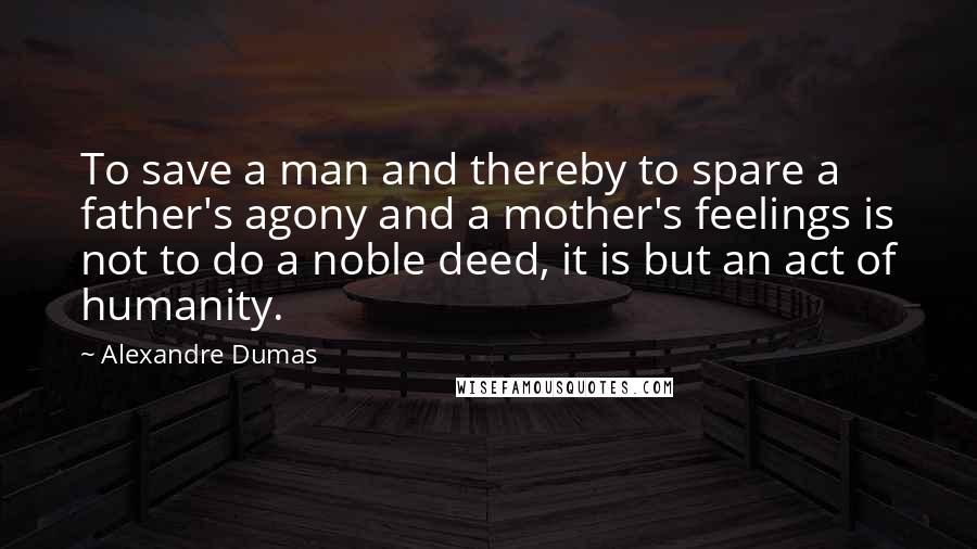 Alexandre Dumas quotes: To save a man and thereby to spare a father's agony and a mother's feelings is not to do a noble deed, it is but an act of humanity. Alexandre Dumas quotes: To save a man and thereby to spare a father's agony and a mother's feelings is not to do a noble deed, it is but an act of humanity.