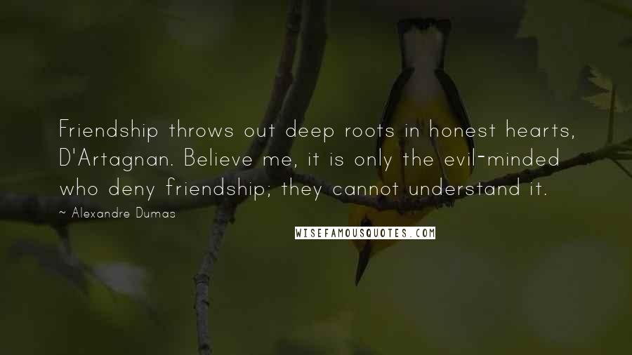 Alexandre Dumas quotes: Friendship throws out deep roots in honest hearts, D'Artagnan. Believe me, it is only the evil-minded who deny friendship; they cannot understand it. Alexandre Dumas quotes: Friendship throws out deep roots in honest hearts, D'Artagnan. Believe me, it is only the evil-minded who deny friendship; they cannot understand it.