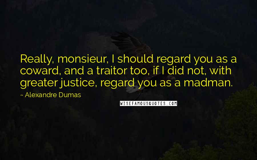 Alexandre Dumas quotes: Really, monsieur, I should regard you as a coward, and a traitor too, if I did not, with greater justice, regard you as a madman.