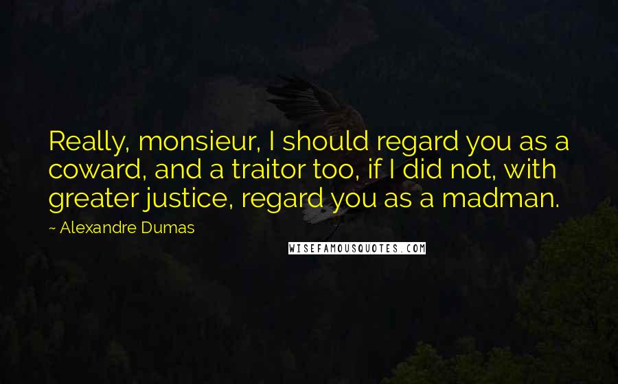 Alexandre Dumas quotes: Really, monsieur, I should regard you as a coward, and a traitor too, if I did not, with greater justice, regard you as a madman. Alexandre Dumas quotes: Really, monsieur, I should regard you as a coward, and a traitor too, if I did not, with greater justice, regard you as a madman.