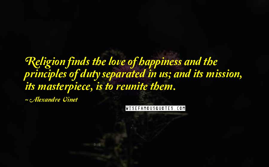Alexandre Vinet quotes: Religion finds the love of happiness and the principles of duty separated in us; and its mission, its masterpiece, is to reunite them.