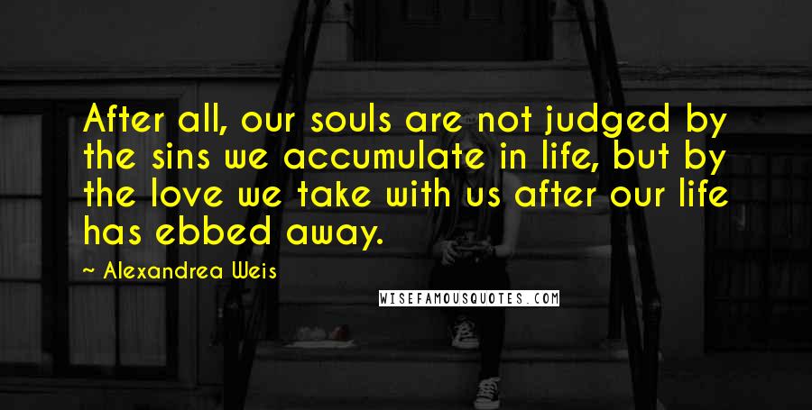 Alexandrea Weis quotes: After all, our souls are not judged by the sins we accumulate in life, but by the love we take with us after our life has ebbed away.