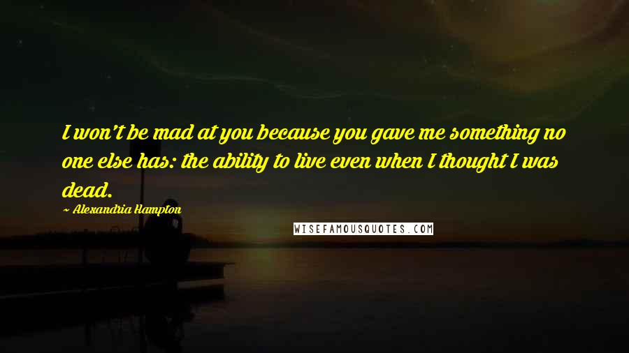 Alexandria Hampton quotes: I won't be mad at you because you gave me something no one else has: the ability to live even when I thought I was dead. Alexandria Hampton quotes: I won't be mad at you because you gave me something no one else has: the ability to live even when I thought I was dead.