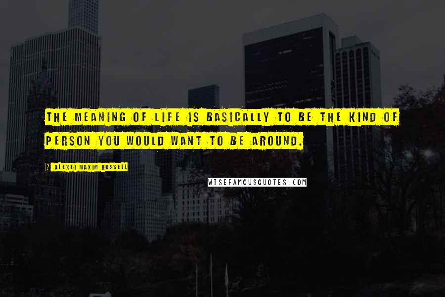 Alexei Maxim Russell quotes: The meaning of life is basically to be the kind of person you would want to be around.
