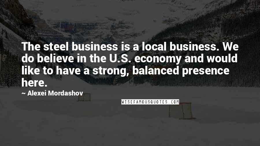 Alexei Mordashov quotes: The steel business is a local business. We do believe in the U.S. economy and would like to have a strong, balanced presence here.