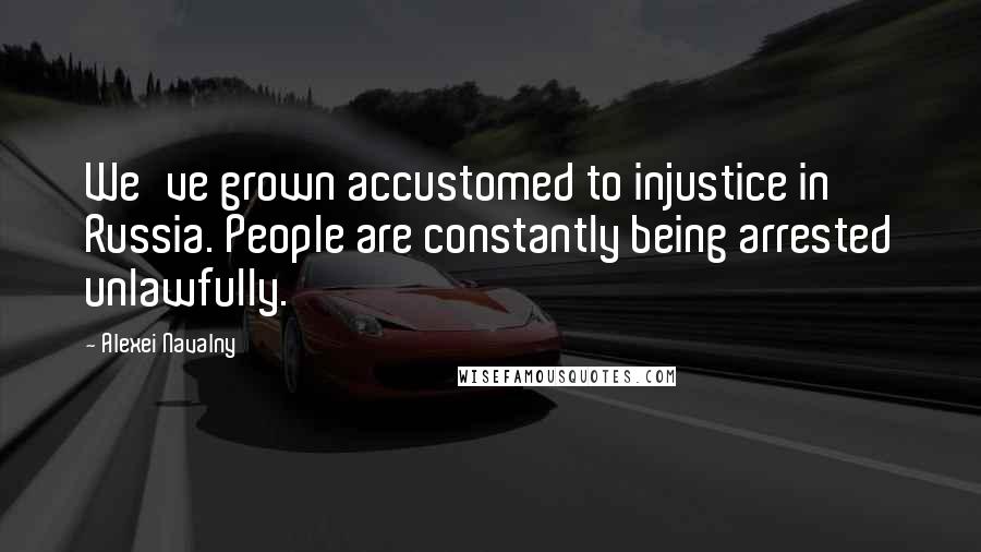 Alexei Navalny quotes: We've grown accustomed to injustice in Russia. People are constantly being arrested unlawfully.