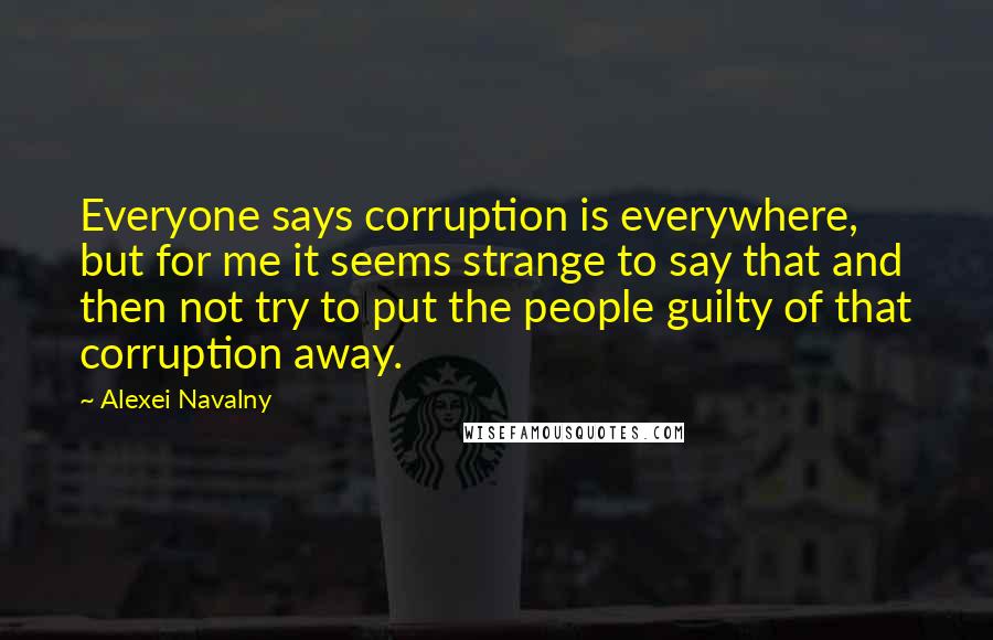 Alexei Navalny quotes: Everyone says corruption is everywhere, but for me it seems strange to say that and then not try to put the people guilty of that corruption away.