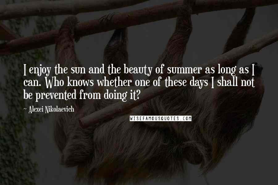 Alexei Nikolaevich quotes: I enjoy the sun and the beauty of summer as long as I can. Who knows whether one of these days I shall not be prevented from doing it?
