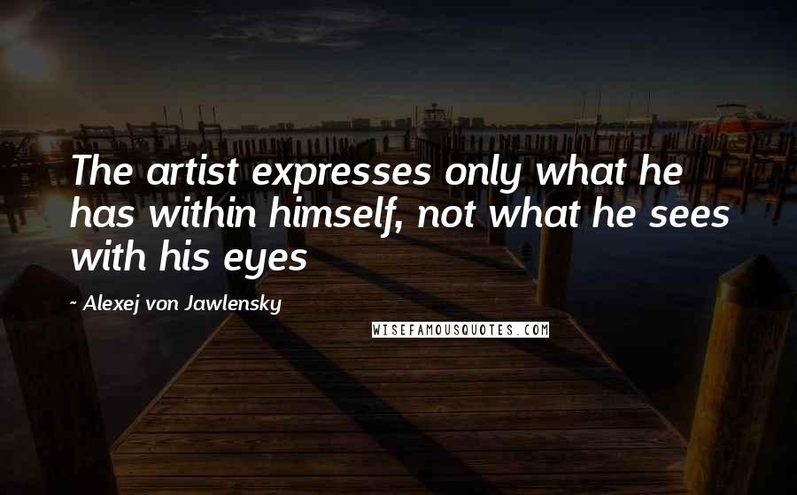 Alexej Von Jawlensky quotes: The artist expresses only what he has within himself, not what he sees with his eyes