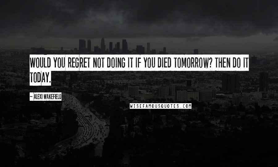 Alexi Wakefield quotes: Would you regret not doing it if you died tomorrow? Then do it today.