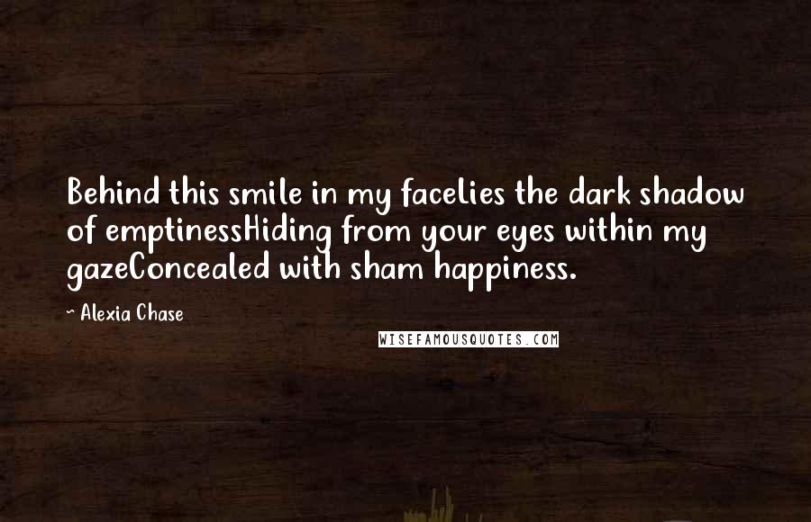 Alexia Chase quotes: Behind this smile in my faceLies the dark shadow of emptinessHiding from your eyes within my gazeConcealed with sham happiness.