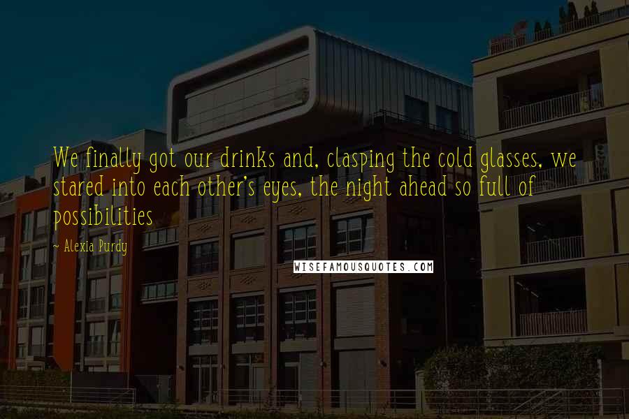 Alexia Purdy quotes: We finally got our drinks and, clasping the cold glasses, we stared into each other's eyes, the night ahead so full of possibilities