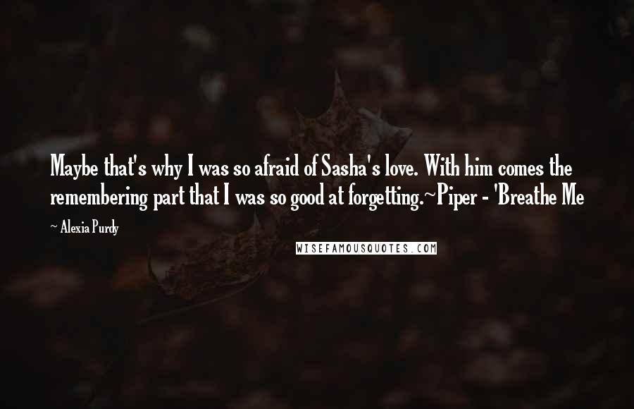 Alexia Purdy quotes: Maybe that's why I was so afraid of Sasha's love. With him comes the remembering part that I was so good at forgetting.~Piper - 'Breathe Me
