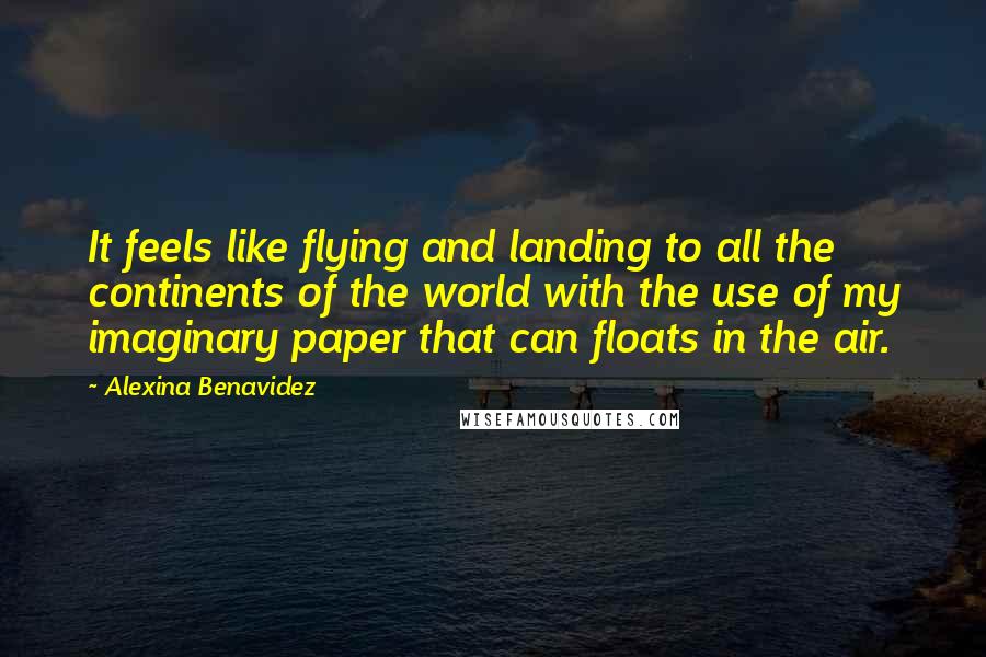 Alexina Benavidez quotes: It feels like flying and landing to all the continents of the world with the use of my imaginary paper that can floats in the air. Alexina Benavidez quotes: It feels like flying and landing to all the continents of the world with the use of my imaginary paper that can floats in the air.