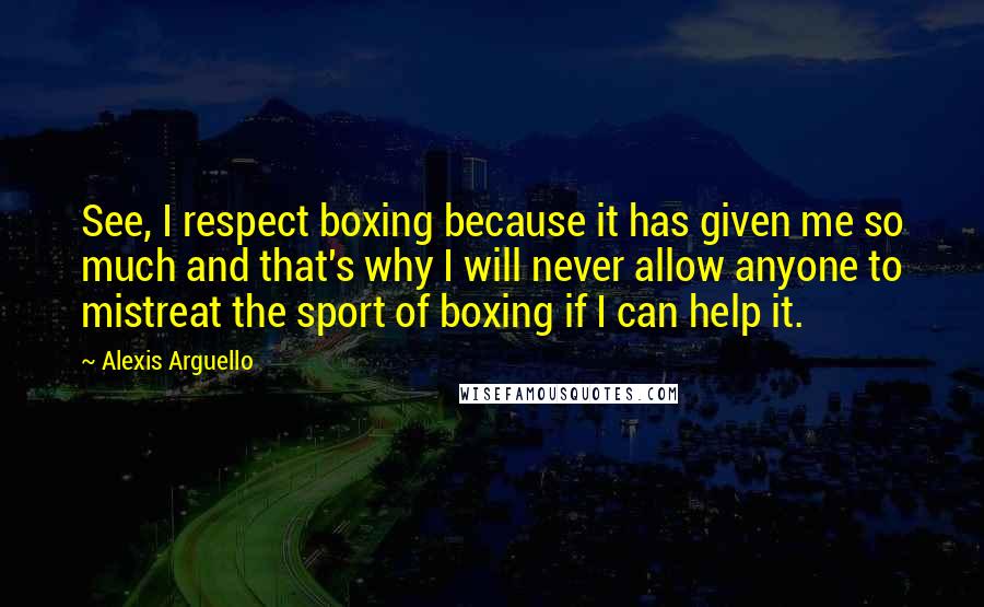 Alexis Arguello quotes: See, I respect boxing because it has given me so much and that's why I will never allow anyone to mistreat the sport of boxing if I can help it. Alexis Arguello quotes: See, I respect boxing because it has given me so much and that's why I will never allow anyone to mistreat the sport of boxing if I can help it.
