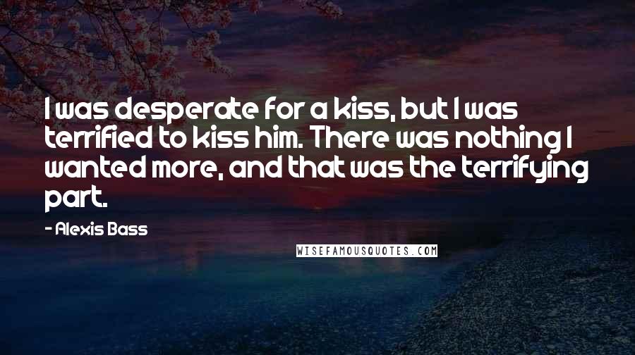 Alexis Bass quotes: I was desperate for a kiss, but I was terrified to kiss him. There was nothing I wanted more, and that was the terrifying part.