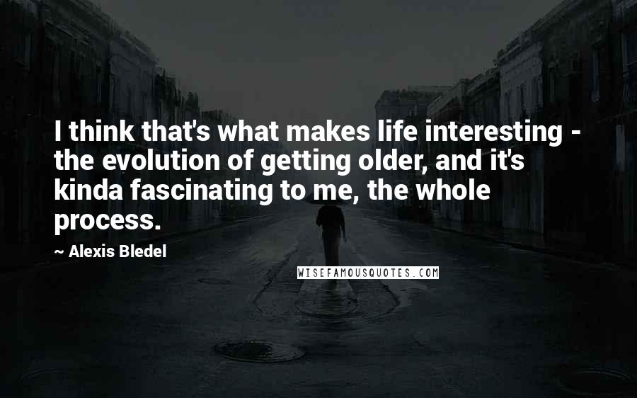 Alexis Bledel quotes: I think that's what makes life interesting - the evolution of getting older, and it's kinda fascinating to me, the whole process.