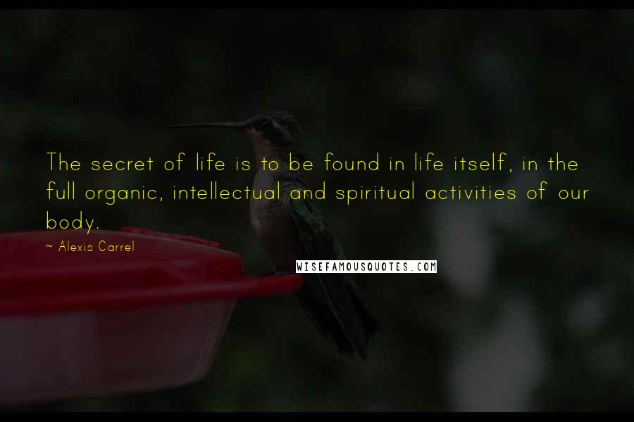 Alexis Carrel quotes: The secret of life is to be found in life itself, in the full organic, intellectual and spiritual activities of our body.