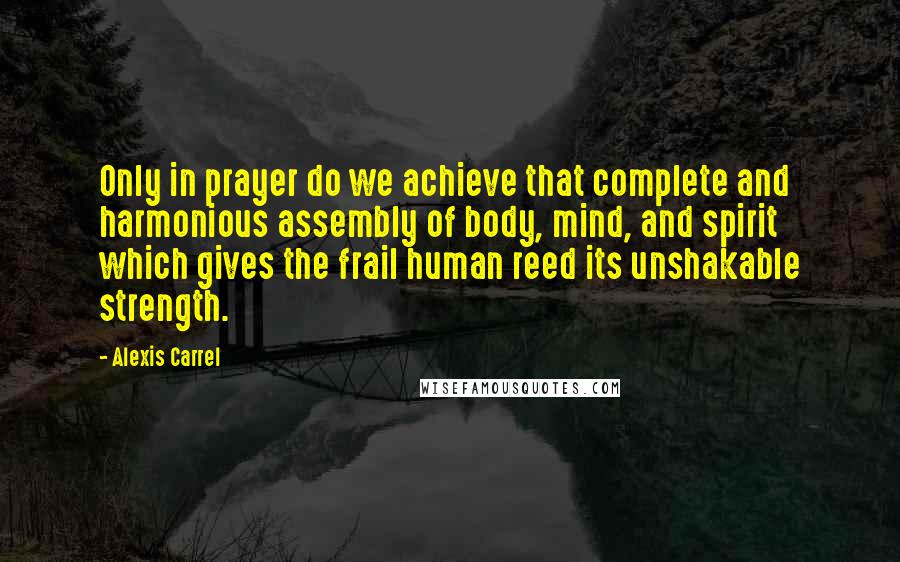 Alexis Carrel quotes: Only in prayer do we achieve that complete and harmonious assembly of body, mind, and spirit which gives the frail human reed its unshakable strength.