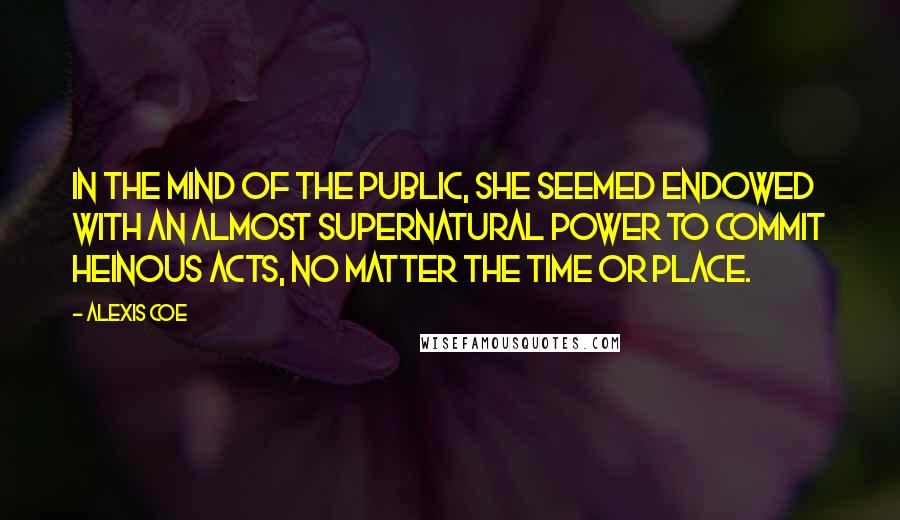Alexis Coe quotes: In the mind of the public, she seemed endowed with an almost supernatural power to commit heinous acts, no matter the time or place. Alexis Coe quotes: In the mind of the public, she seemed endowed with an almost supernatural power to commit heinous acts, no matter the time or place.