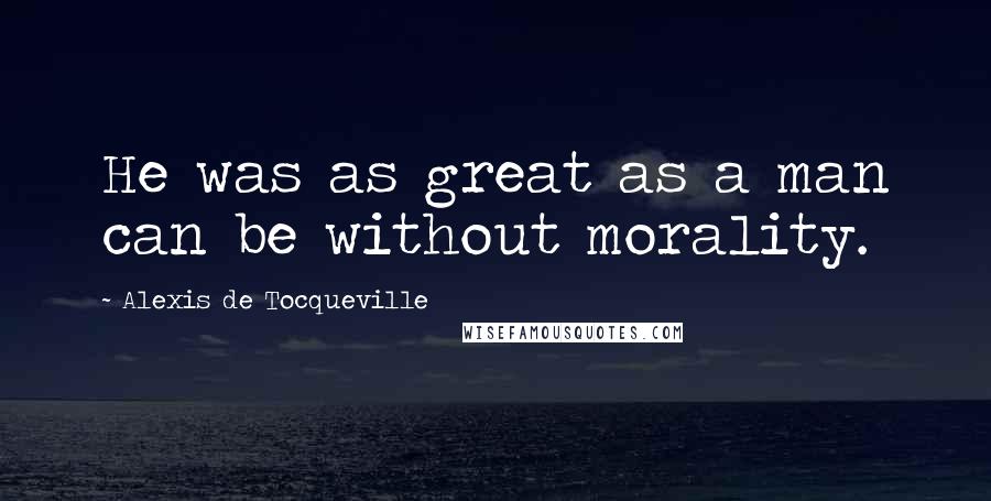 Alexis De Tocqueville quotes: He was as great as a man can be without morality.