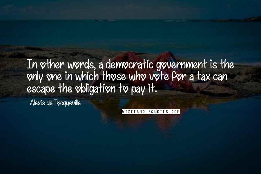 Alexis De Tocqueville quotes: In other words, a democratic government is the only one in which those who vote for a tax can escape the obligation to pay it.