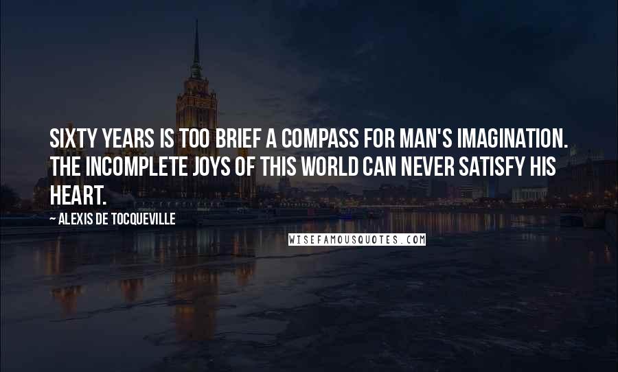 Alexis De Tocqueville quotes: Sixty years is too brief a compass for man's imagination. The incomplete joys of this world can never satisfy his heart.