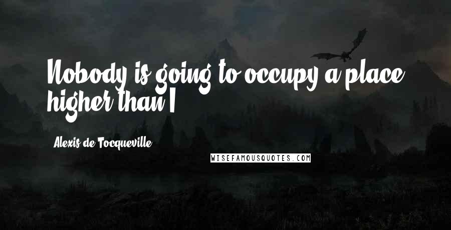 Alexis De Tocqueville quotes: Nobody is going to occupy a place higher than I.