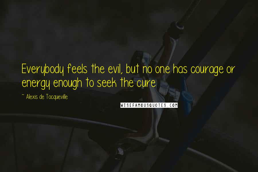 Alexis De Tocqueville quotes: Everybody feels the evil, but no one has courage or energy enough to seek the cure