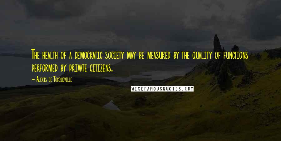 Alexis De Tocqueville quotes: The health of a democratic society may be measured by the quality of functions performed by private citizens.