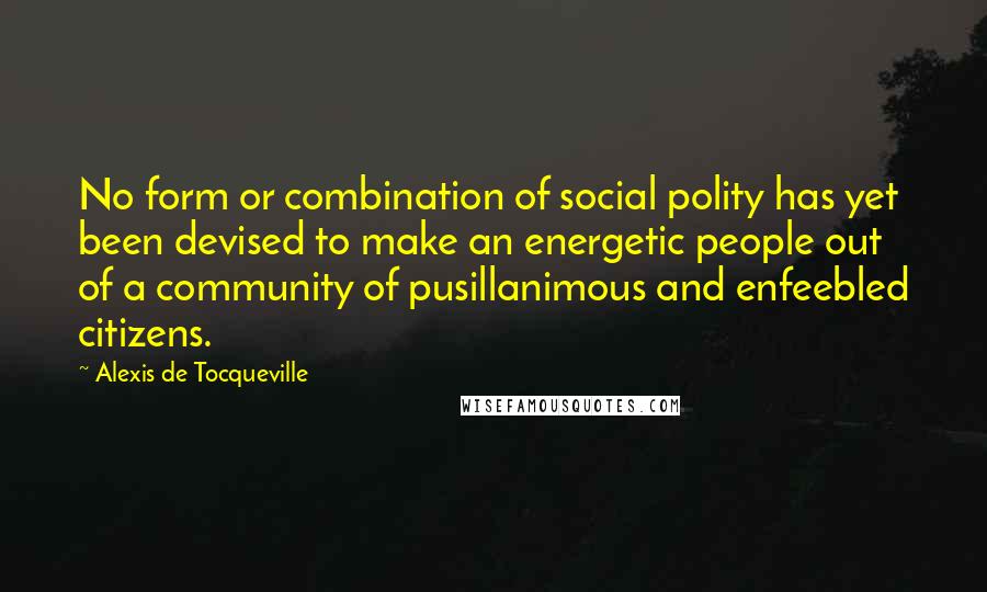 Alexis De Tocqueville quotes: No form or combination of social polity has yet been devised to make an energetic people out of a community of pusillanimous and enfeebled citizens.