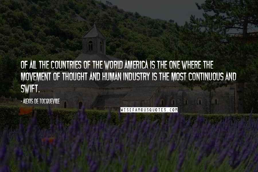 Alexis De Tocqueville quotes: Of all the countries of the world America is the one where the movement of thought and human industry is the most continuous and swift.