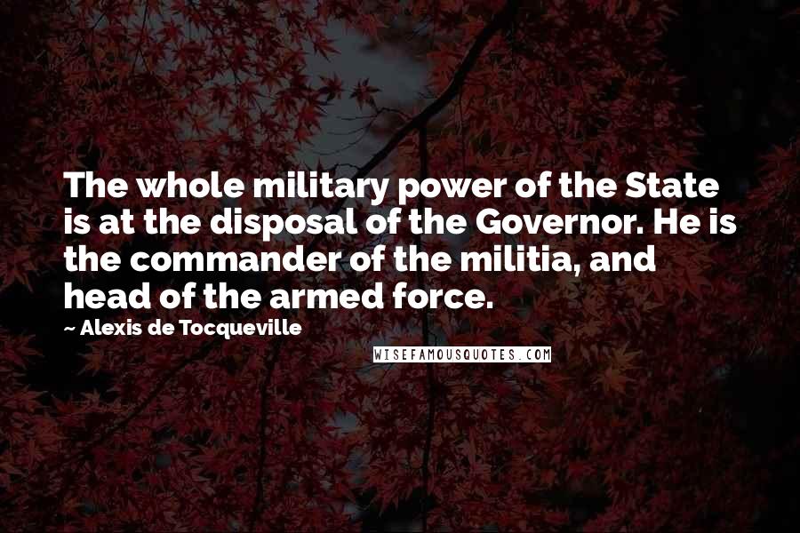 Alexis De Tocqueville quotes: The whole military power of the State is at the disposal of the Governor. He is the commander of the militia, and head of the armed force.