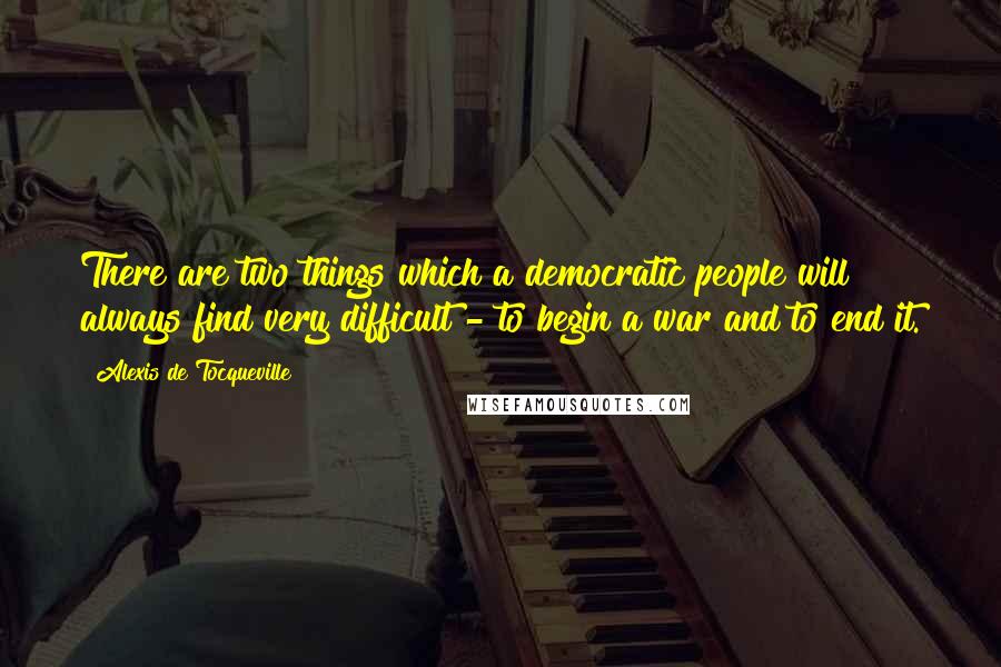 Alexis De Tocqueville quotes: There are two things which a democratic people will always find very difficult - to begin a war and to end it.