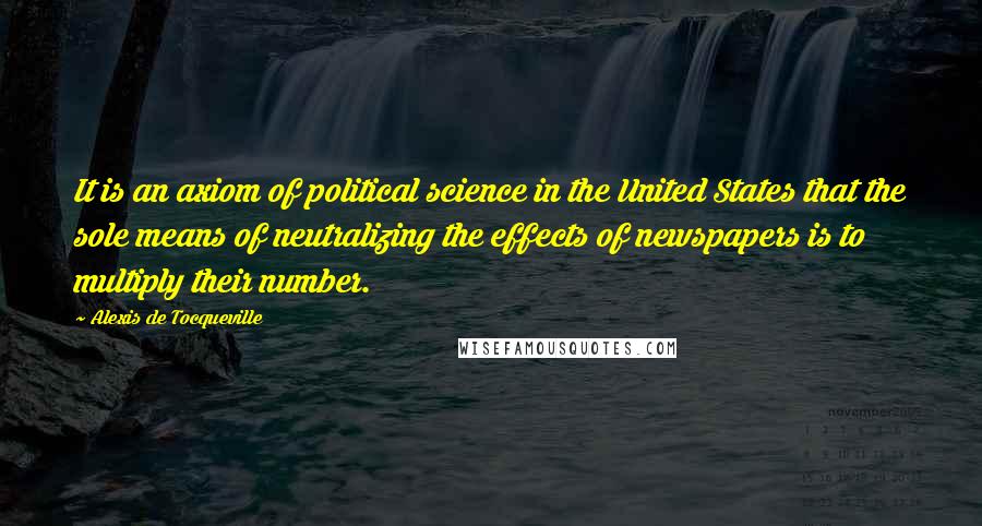 Alexis De Tocqueville quotes: It is an axiom of political science in the United States that the sole means of neutralizing the effects of newspapers is to multiply their number.