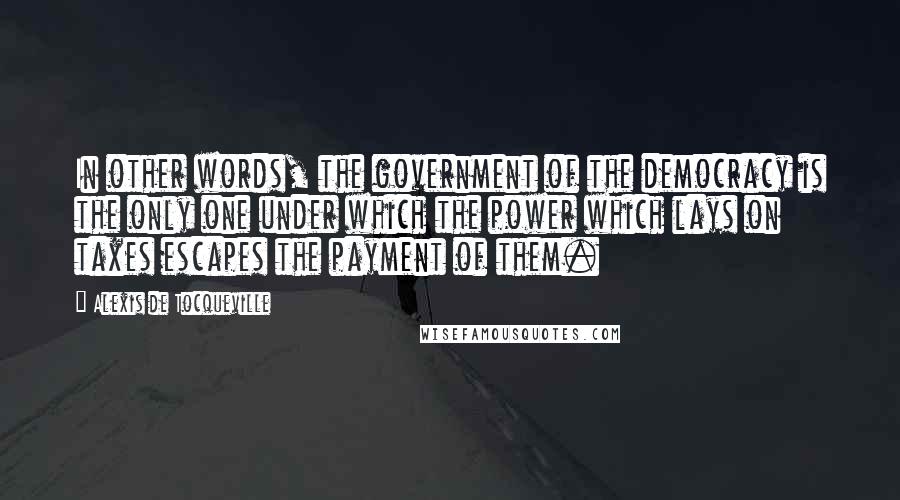 Alexis De Tocqueville quotes: In other words, the government of the democracy is the only one under which the power which lays on taxes escapes the payment of them.