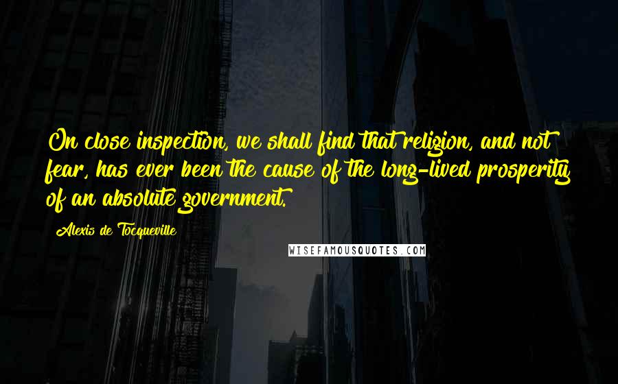 Alexis De Tocqueville quotes: On close inspection, we shall find that religion, and not fear, has ever been the cause of the long-lived prosperity of an absolute government.