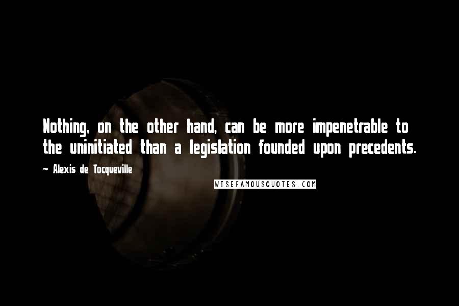 Alexis De Tocqueville quotes: Nothing, on the other hand, can be more impenetrable to the uninitiated than a legislation founded upon precedents.