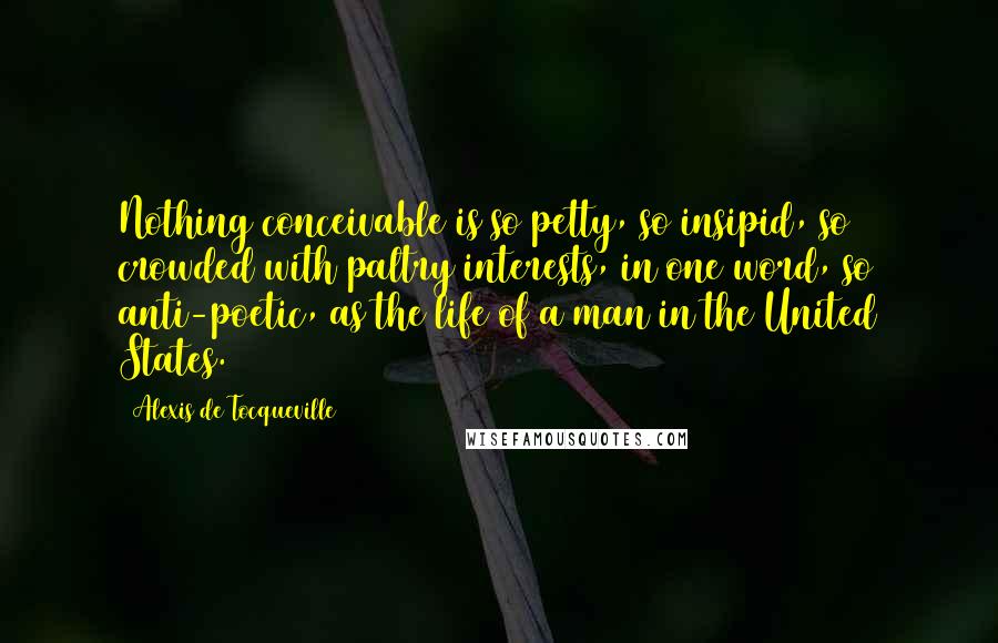 Alexis De Tocqueville quotes: Nothing conceivable is so petty, so insipid, so crowded with paltry interests, in one word, so anti-poetic, as the life of a man in the United States.