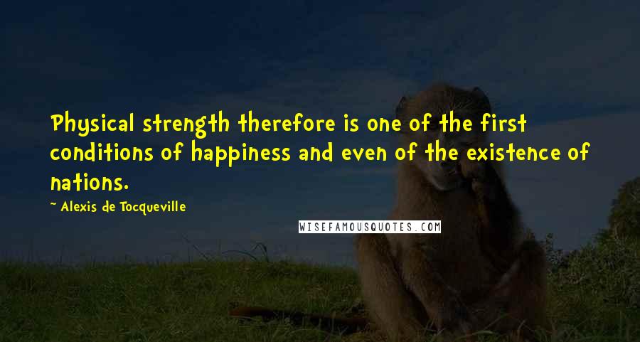 Alexis De Tocqueville quotes: Physical strength therefore is one of the first conditions of happiness and even of the existence of nations.