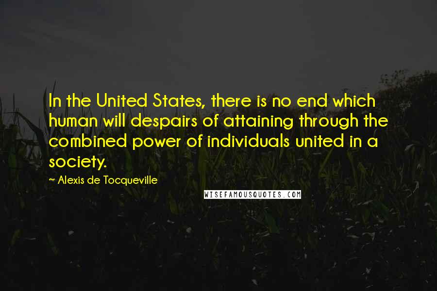 Alexis De Tocqueville quotes: In the United States, there is no end which human will despairs of attaining through the combined power of individuals united in a society.