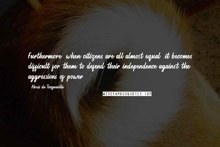 Alexis De Tocqueville quotes: Furthermore, when citizens are all almost equal, it becomes difficult for them to defend their independence against the aggressions of power.