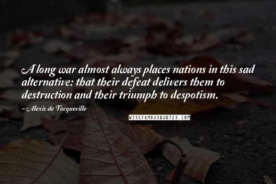Alexis De Tocqueville quotes: A long war almost always places nations in this sad alternative: that their defeat delivers them to destruction and their triumph to despotism.